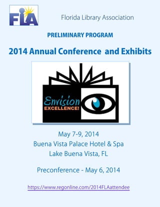 Florida Library Association
PRELIMINARY PROGRAM

2014 Annual Conference and Exhibits

May 7-9, 2014
Buena Vista Palace Hotel & Spa
Lake Buena Vista, FL
Preconference - May 6, 2014
https://www.regonline.com/2014FLAattendee  

 