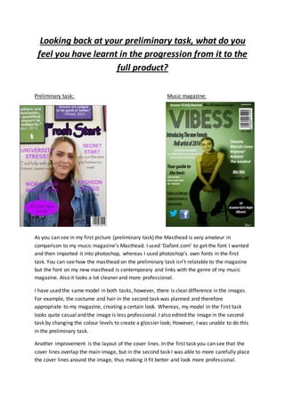 Looking back at your preliminary task, what do you
feel you have learnt in the progression from it to the
full product?
Preliminary task: Music magazine:
As you can see in my first picture (preliminary task) the Masthead is very amateur in
comparison to my music magazine’s Masthead. I used ‘Dafont.com’ to get the font I wanted
and then imported it into photoshop, whereas I used photoshop’s own fonts in the first
task. You can see how the masthead on the preliminary task isn’t relatable to the magazine
but the font on my new masthead is contemporary and links with the genre of my music
magazine. Also it looks a lot cleaner and more professional.
I have used the same model in both tasks, however, there is clear difference in the images.
For example, the costume and hair in the second task was planned and therefore
appropriate to my magazine, creating a certain look. Whereas, my model in the first task
looks quite casual and the image is less professional. I also edited the image in the second
task by changing the colour levels to create a glossier look; However, I was unable to do this
in the preliminary task.
Another improvement is the layout of the cover lines. In the first task you can see that the
cover lines overlap the main image, but in the second task I was able to more carefully place
the cover lines around the image, thus making it fit better and look more professional.
 