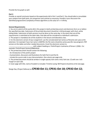 Provide the line graph as well.
Part 3
Provide an overall conclusion based on the experiments did in Part 1 and Part 2. You should able to consolidate
your analysis from both parts, do comparison and contrast as necessary. Provide in your discussion the
identified program/time complexity of these algorithms as the value of n → infinity.
General Requirements:
1. You are to submit all the works did in this project in both printed document and electronic form on or before
the specified due date. Submission of the printed document should be in A4 bond paper with short, white
sliding folder. Submission of both versions must be done on the same day. In the event that one of the
requirements is submitted at the latter date, that date will be considered as individual’s submission.
2. This project is mandatory for all the students in the lecture and laboratory class.
3. For the electronic version of your assignment: use the concatenated last names as filename and .java as the
extension. For example if your last name is SANTOS, the file name should be santos.java (for Java program). PDF
version on the tables and other needed documents. Email the electronic version to
____________________________ with subject heading as: PrelimProject-<Lastname of Person 1 (ID#)>. For
example: PrelimProject-Santos(100893454).
4. The printed document should contain the following:
- An introduction of the prelim project
- A presentation, discussion and illustrations for both Part A and Part B.
- Include the source code in your documentation. One column per page only.
5. The printed document should be written in single-spaced, font name: Arial, font size: 12 with one- inch
margin on each side.
6. Cover page with title, name of student is included. Timeline (using MS Project) should be at the last page.
Design Day: (Project Defense) on CPE40-Oct 11; CPE41-Oct 10; CPE42-Oct 12;
 
