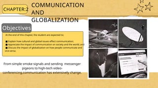COMMUNICATION
AND
GLOBALIZATION
Objectives:
CHAPTER:2
At the end of this chapter, the student are expected to;
■ Explain how cultural and global issues effect communication;
■ Appreciate the impact of communication on society and the world; and
■ Discuss the impact of globalization on how people communicate and
vice-versa.
From simple smoke signals and sending messenger
pigeons to high-tech video-
conferencing,communication has extensively change.
 