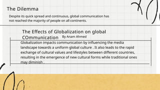 The Dilemma
Despite its quick spread and continuous, global communication has
not reached the majority of people on all continents.
The Effects of Globalization on global
COmmunication By Anam Ahmed
Globalization impacts communication by influencing the media
landscape towards a uniform global culture . It also leads to the rapid
exchange of cultural values and lifestyles between different countries,
resulting in the emergence of new cultural forms while traditional ones
may diminish .
 