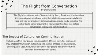 The Flight from Conversation
“The Flight from Conversation” is an article by Sherry Turkle and it is about how
this generation of people are losing their ability to communicate via face to
face and how we are always communicating on social media websites. The
author backs up her argument of how we sacrificed our face to face
conversation to only only communication.
The Impact of Cultural on Communication
Culture can affect how people communicate in different ways. For example, it
may affect communication styles in aspects such as phrases, words, gestures,
and languages used. Culture can also affect how people deliver information
and their attitudes towards conflict.
By Sherry Turkle
 