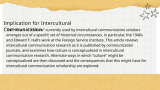 Implication for Intercultural
Communication
The notion of “culture” currently used by intercultural communication scholars
emerges out of a specific set of historical circumstances, in particular, the 1940s
and Edward T. Hall's work at the Foreign Service Institute. This article reviews
intercultural communication research as it is published by communication
journals, and examines how culture is conceptualized in intercultural
communication research. Alternate ways in which “culture” might be
conceptualized are then discussed and the consequences that this might have for
intercultural communication scholarship are explored.
 