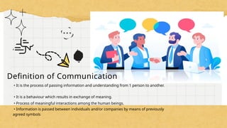Definition of Communication
• It is the process of passing information and understanding from 1 person to another.
• It is a behaviour which results in exchange of meaning.
• Process of meaningful interactions among the human beings.
• Information is passed between individuals and/or companies by means of previously
agreed symbols
 