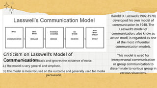 Harold D. Lasswell (1902-1978)
developed his own model of
communication in 1948. The
Lasswell’s model of
communication, also know as
action modl, is regarded as one
of the most influential
communication models.
This model is used for
interpersonal communication
or group communication to
disseminate to various group in
various situations.
Criticism on Lasswell’s Model of
Communication
1.) It does not include feedback and ignores the existence of noise.
2.) The model is very general and simplistic.
3.) The model is more focused on the outcome and generally used for media
persuasion.
 