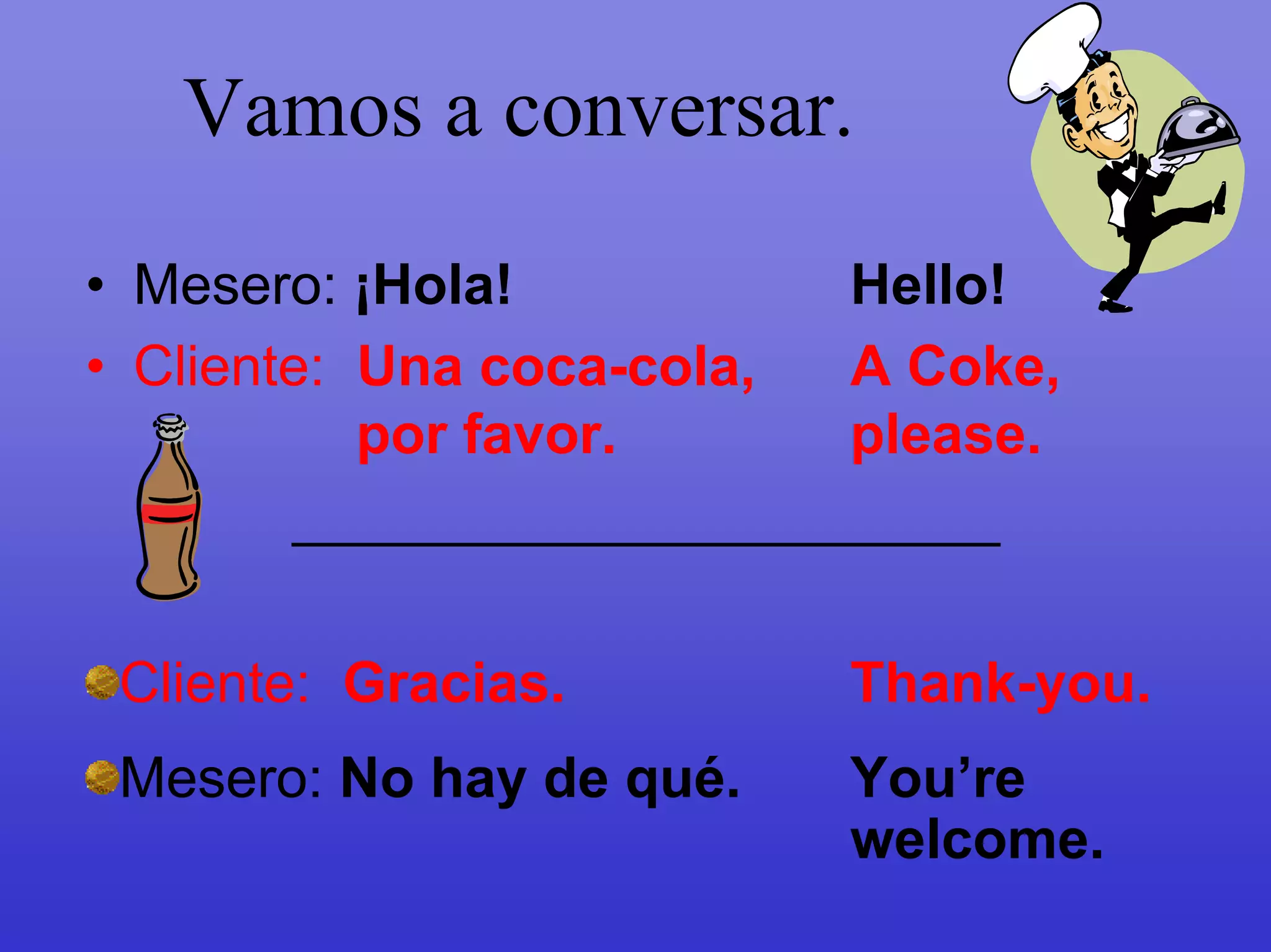 Vamos a conversar.
• Mesero: ¡Hola!            Hello!
• Cliente: Una coca-cola,   A Coke,
           por favor.       please.
        _________________________

 Cliente: Gracias.         Thank-you.
 Mesero: No hay de qué.    You’re
                           welcome.
 