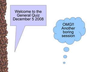 Welcome to the General Quiz December 5 2008 OMG!! Another boring session 