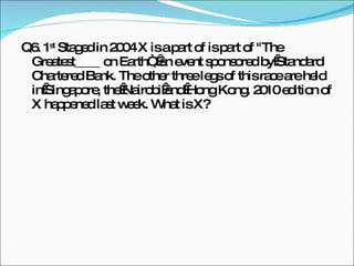 Q6. 1 st  Staged in 2004 X is a part of is part of "The Greatest____ on Earth“, an event sponsored by Standard Chartered Bank. The other three legs of this race are held in Singapore, the Nairobi and Hong Kong. 2010 edition of X happened last week. What is X? 