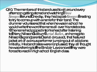 Q10. The members of this band used to sit around every afternoon getting stoned and watching  Three Stooges  reruns. One day, they had a post- Stooges  meeting to try to come up with a name for their band. The drummer volunteered that when he was in school he would write the word the name all over his notebooks. [  The name had popped into his head after listening to Harry Nilsson’s album  Aerial Ballet , an homage to Nilsson’s grandparents’ aerial circus act, that featured jacket art of a circus performer jumping out of a biplane. Initially, His bandmates were nonplussed; they all thought he was referring to the Sinclair Lewis novel they were forced to read in high school English class. 