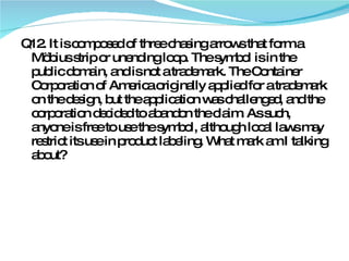 Q12. It is composed of three chasing arrows that form a Möbius strip or unending loop. The symbol is in the public domain, and is not a trademark. The Container Corporation of America originally applied for a trademark on the design, but the application was challenged, and the corporation decided to abandon the claim. As such, anyone is free to use the symbol, although local laws may restrict its use in product labeling. What mark am I talking about? 