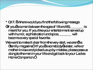 * Q17.   Where would you find the following message: “ If you’re a man between the ages of 18 and 80, _______ is meant for you. If you like your entertainment served up with humor, sophistication and spice, _______ will become a very special favorite. We want to make it clear from the very start, we aren’t a “family magazine”. If you’re somebody’s sister, wife or mother-in-law and picked us up by mistake, please pass us along to the man in your life and get back to your Ladies Home Companion.” 
