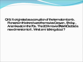 Q19. It originated as a corruption of the term atom bomb . Pioneers in this trend were the movies Caravan , Sholay , Anamika etc in the 70s . The 2004 movie “Rakht” added a new dimension to it . What am i talking about ?  