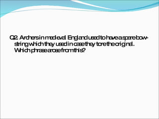Q2.  Archers in medieval England used to have a spare bow-string which they used in case they tore the original. Which phrase arose from this? 
