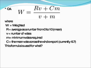 * Q4.  where: W  = Weighted R = average as a number from 0 to 10 (mean)  v = number of votes m = minimum votes required  C = the mean vote across the whole report (currently 6.7) This formula is used for what? 