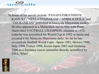 9) Some of his novels include ‘PANAPATHRATHINTE KAMUKI’, ‘NEELATHADAKAM’, ‘AMBILICHOLA’ and ‘THURANKAM’ published in Malayala Manorama weekly. He also appeared in a Malayalam movie film with Prem Nazir titled FOOTBALL CHAMPION, released in 1972. Later he was accredited for World Cup in 1982 at Spain and covered it for Malayala Manorama daily. So far he has covered six football World Cups - Spain 1982, Mexico 1986, Italy 1990, France 1998, Korea-Japan 2002 and Germany 2006 as a freelance soccer journalist directly accredited by FIFA. Who?