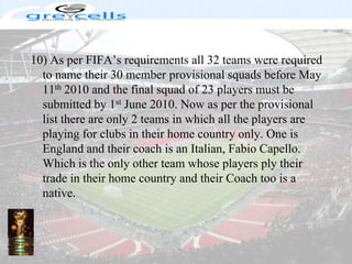 10) As per FIFA’s requirements all 32 teams were required to name their 30 member provisional squads before May 11th 2010 and the final squad of 23 players must be submitted by 1st June 2010. Now as per the provisional list there are only 2 teams in which all the players are playing for clubs in their home country only. One is England and their coach is an Italian, Fabio Capello. Which is the only other team whose players ply their trade in their home country and their Coach too is a native.