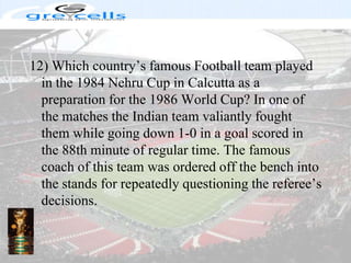 12) Which country’s famous Football team played in the 1984 Nehru Cup in Calcutta as a preparation for the 1986 World Cup? In one of the matches the Indian team valiantly fought them while going down 1-0 in a goal scored in the 88th minute of regular time. The famous coach of this team was ordered off the bench into the stands for repeatedly questioning the referee’s decisions.