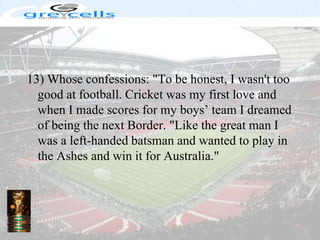 13) Whose confessions: "To be honest, I wasn't too good at football. Cricket was my first love and when I made scores for my boys’ team I dreamed of being the next Border. "Like the great man I was a left-handed batsman and wanted to play in the Ashes and win it for Australia."