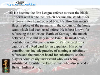 16) He became the first League referee to wear the black uniform with white trim which became the standard for referees. Later he introduced bright Yellow linesmen's flags in place of the pennants in the colours of the home team which had been used before. He is best known for refereeing the notorious Battle of Santiago, the match between Chile and Italy in the 1962. His most notable contribution to the game is use of Yellow card for a caution and a Red card for an expulsion. His other contributions include practice of naming a substitute referee and the number board for substitutes, so that players could easily understand who was being substituted. Identify the Englishman who also served in British Indian Army.