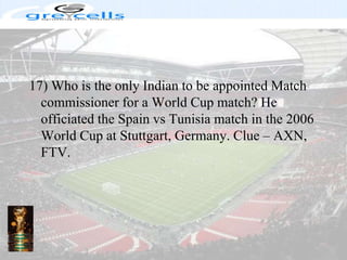 17) Who is the only Indian to be appointed Match commissioner for a World Cup match? He officiated the Spain vs Tunisia match in the 2006 World Cup at Stuttgart, Germany. Clue – AXN, FTV.