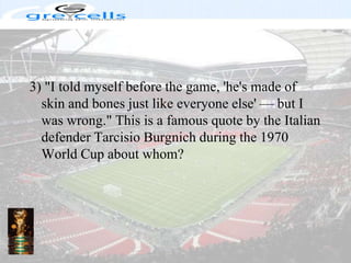 3) "I told myself before the game, 'he's made of skin and bones just like everyone else' — but I was wrong." This is a famous quote by the Italian defender Tarcisio Burgnich during the 1970 World Cup about whom?