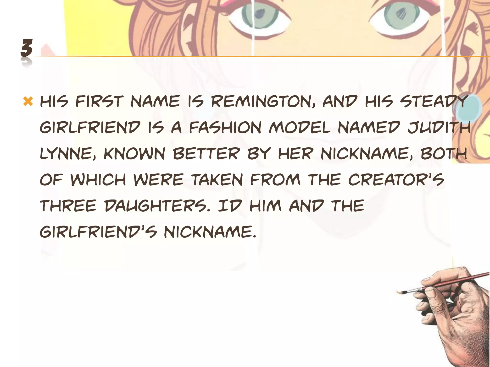 3

   His first name is Remington, and his steady
    girlfriend is a fashion model named Judith
    Lynne, known better by her nickname, Both
    of which wepe taken fpom the cpeatop’s
    three daughters. ID Him and the
    giplfpiend’s nickname.
 