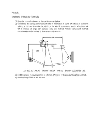 PRELIMS:

KINEMATIC OF MACHINE ELEMENTS

   (1) Draw the kinematic diagram of the m
                                         machine shown below.
   (2) Considering the various dimensions of links in millimeters. If crank OA rotates at a uniform
       velocity of 120 rpm, determine the velocity of the point K, in meters per second, when the crank
                                                                                 second
       OA is inclined at angle 30o. (Choose only one method: Velocity component method,
       Instantaneous center method or Relative velocity method)




              AB = 600, BC = 200, AC = 600, MK = 280, DK = 170, MD = 390, CD = 320 and QB = 350.

   (3) Find the change in angular position of K if crank OA moves 10 degrees CW (Graphical Method).
   (4) Describe the purpose of this machine.
 