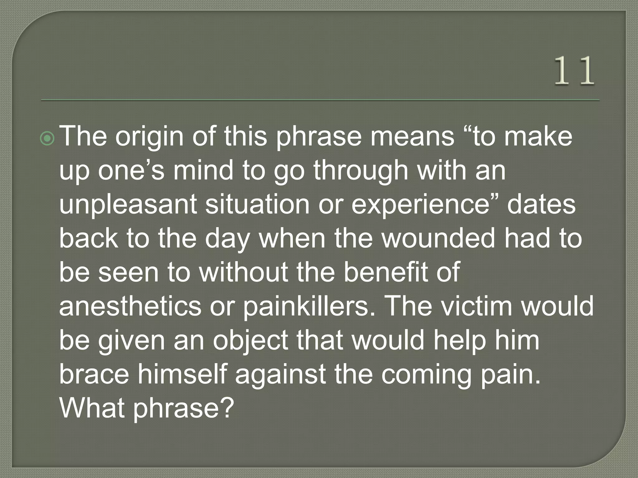  Theorigin of this phrase means “to make
 up one‟s mind to go through with an
 unpleasant situation or experience” dates
 back to the day when the wounded had to
 be seen to without the benefit of
 anesthetics or painkillers. The victim would
 be given an object that would help him
 brace himself against the coming pain.
 What phrase?
 