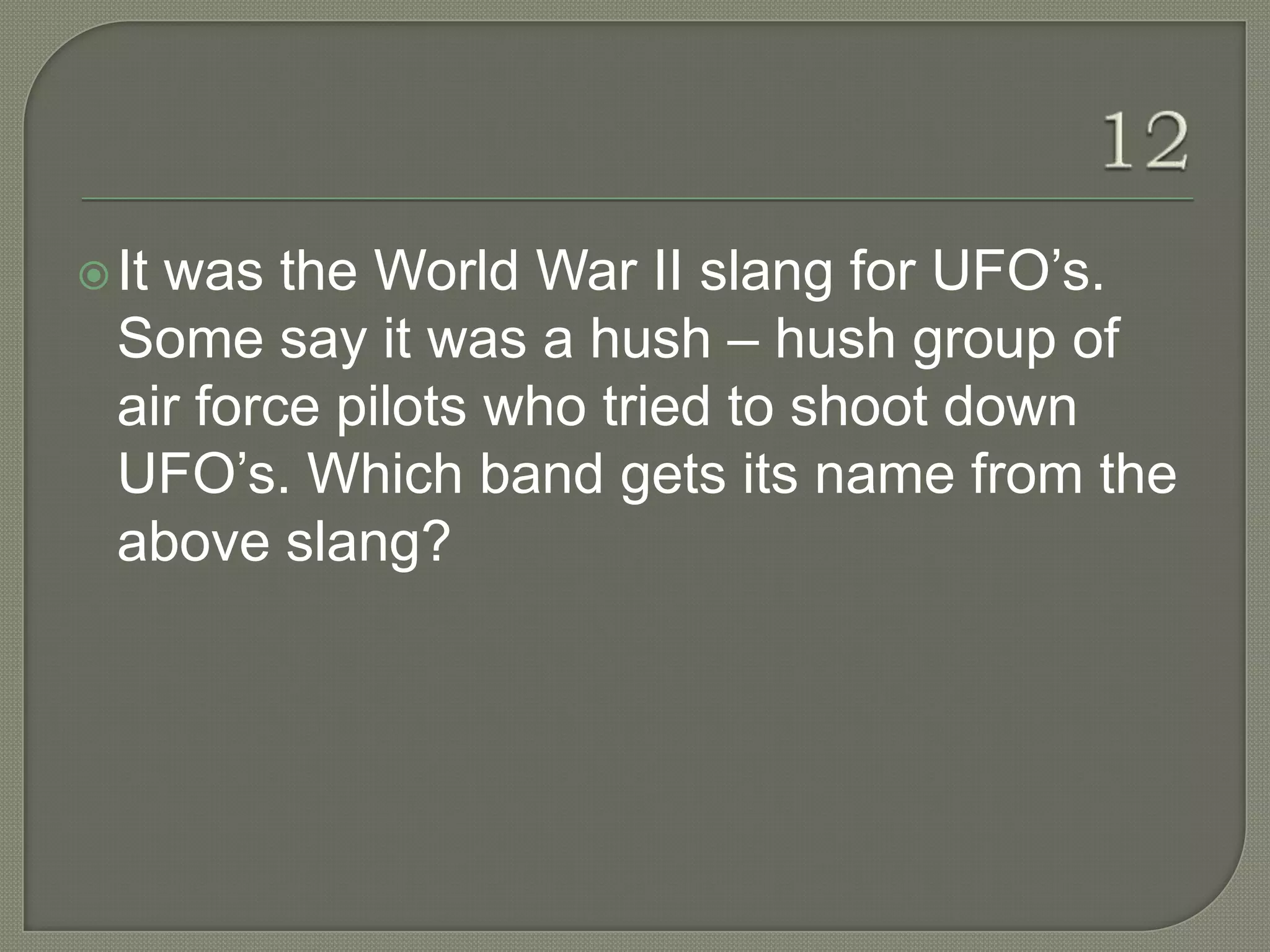  Itwas the World War II slang for UFO‟s.
  Some say it was a hush – hush group of
  air force pilots who tried to shoot down
  UFO‟s. Which band gets its name from the
  above slang?
 