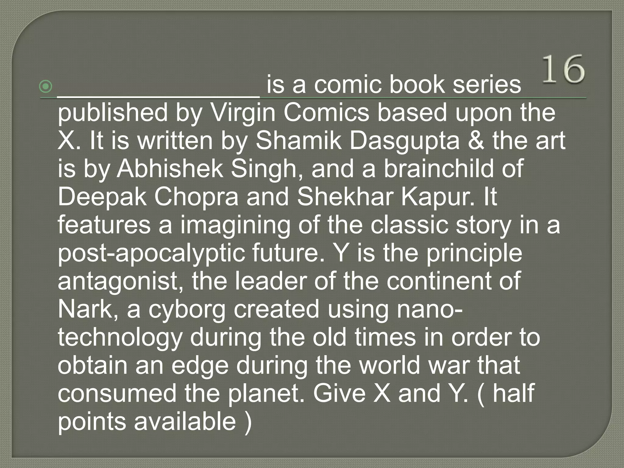  ______________      is a comic book series
 published by Virgin Comics based upon the
 X. It is written by Shamik Dasgupta & the art
 is by Abhishek Singh, and a brainchild of
 Deepak Chopra and Shekhar Kapur. It
 features a imagining of the classic story in a
 post-apocalyptic future. Y is the principle
 antagonist, the leader of the continent of
 Nark, a cyborg created using nano-
 technology during the old times in order to
 obtain an edge during the world war that
 consumed the planet. Give X and Y. ( half
 points available )
 