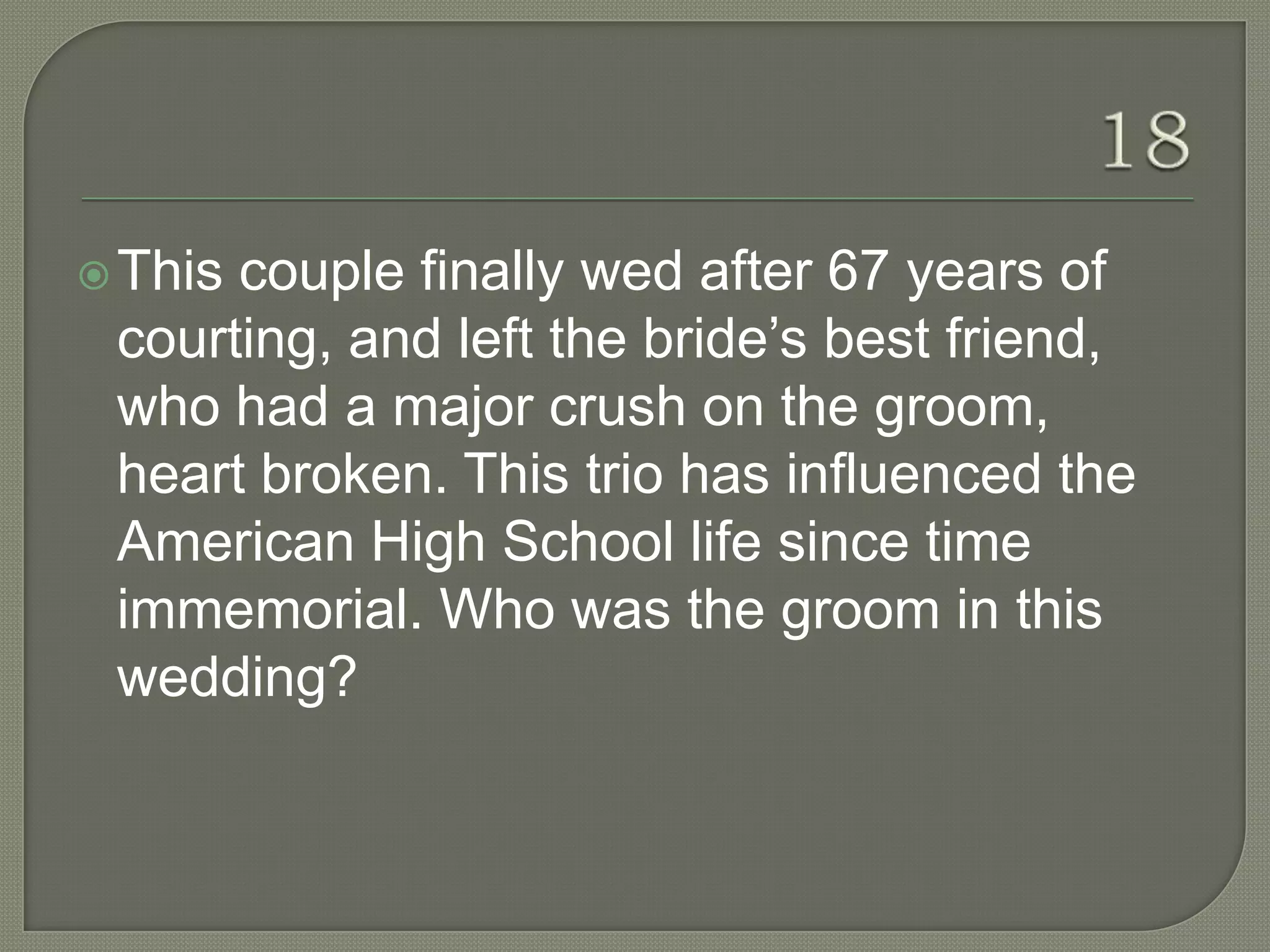  Thiscouple finally wed after 67 years of
 courting, and left the bride‟s best friend,
 who had a major crush on the groom,
 heart broken. This trio has influenced the
 American High School life since time
 immemorial. Who was the groom in this
 wedding?
 
