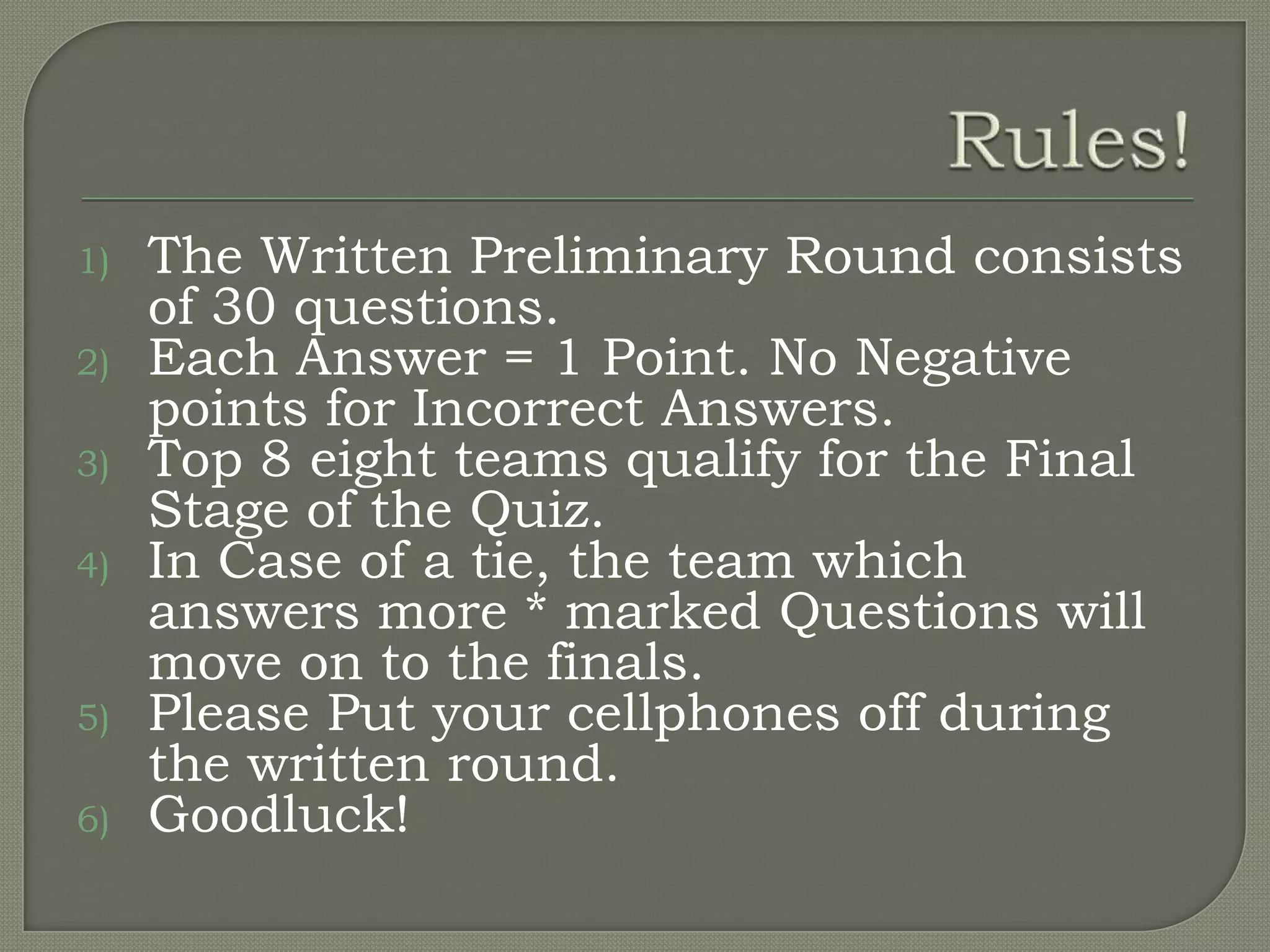 1)   The Written Preliminary Round consists
     of 30 questions.
2)   Each Answer = 1 Point. No Negative
     points for Incorrect Answers.
3)   Top 8 eight teams qualify for the Final
     Stage of the Quiz.
4)   In Case of a tie, the team which
     answers more * marked Questions will
     move on to the finals.
5)   Please Put your cellphones off during
     the written round.
6)   Goodluck!
 