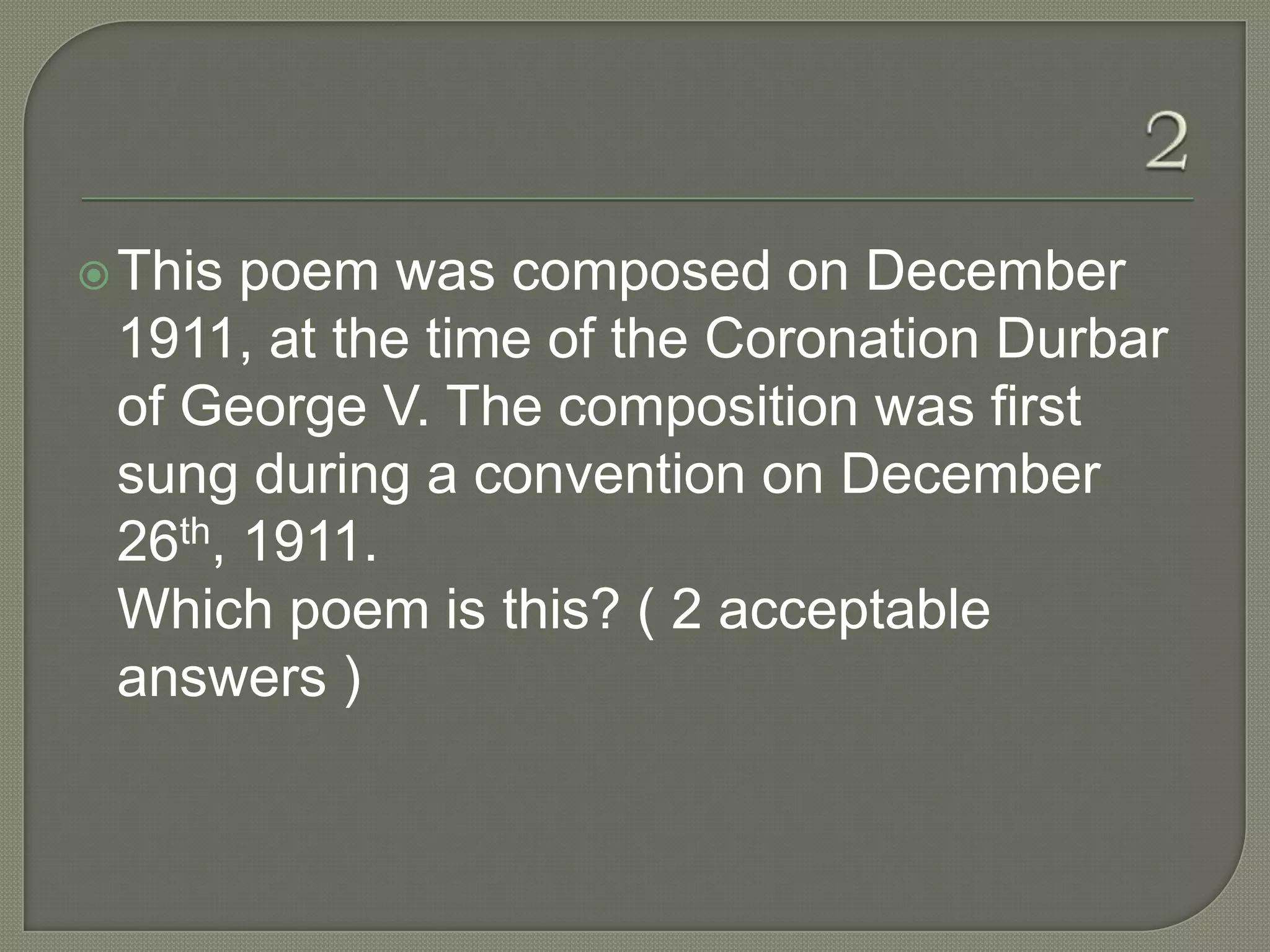  This poem was composed on December
 1911, at the time of the Coronation Durbar
 of George V. The composition was first
 sung during a convention on December
 26th, 1911.
 Which poem is this? ( 2 acceptable
 answers )
 