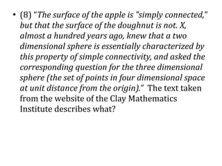 ●
    (8) “The surface of the apple is "simply connected,"
    but that the surface of the doughnut is not. X,
    almost a hundred years ago, knew that a two
    dimensional sphere is essentially characterized by
    this property of simple connectivity, and asked the
    corresponding question for the three dimensional
    sphere (the set of points in four dimensional space
    at unit distance from the origin).” The text taken
    from the website of the Clay Mathematics
    Institute describes what?
 