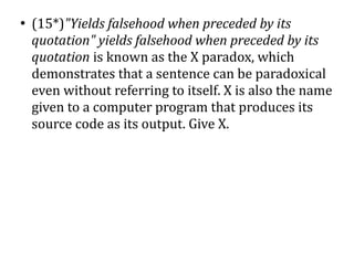●
    (15*)"Yields falsehood when preceded by its
    quotation" yields falsehood when preceded by its
    quotation is known as the X paradox, which
    demonstrates that a sentence can be paradoxical
    even without referring to itself. X is also the name
    given to a computer program that produces its
    source code as its output. Give X.
 