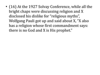 ●
    (16) At the 1927 Solvay Conference, while all the
    bright chaps were discussing religion and X
    disclosed his dislike for “religious myths”,
    Wolfgang Pauli got up and said about X, “X also
    has a religion whose first commandment says:
    there is no God and X is His prophet.”
 