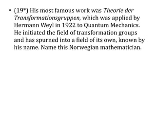 ●
    (19*) His most famous work was Theorie der
    Transformationsgruppen, which was applied by
    Hermann Weyl in 1922 to Quantum Mechanics.
    He initiated the field of transformation groups
    and has spurned into a field of its own, known by
    his name. Name this Norwegian mathematician.
 