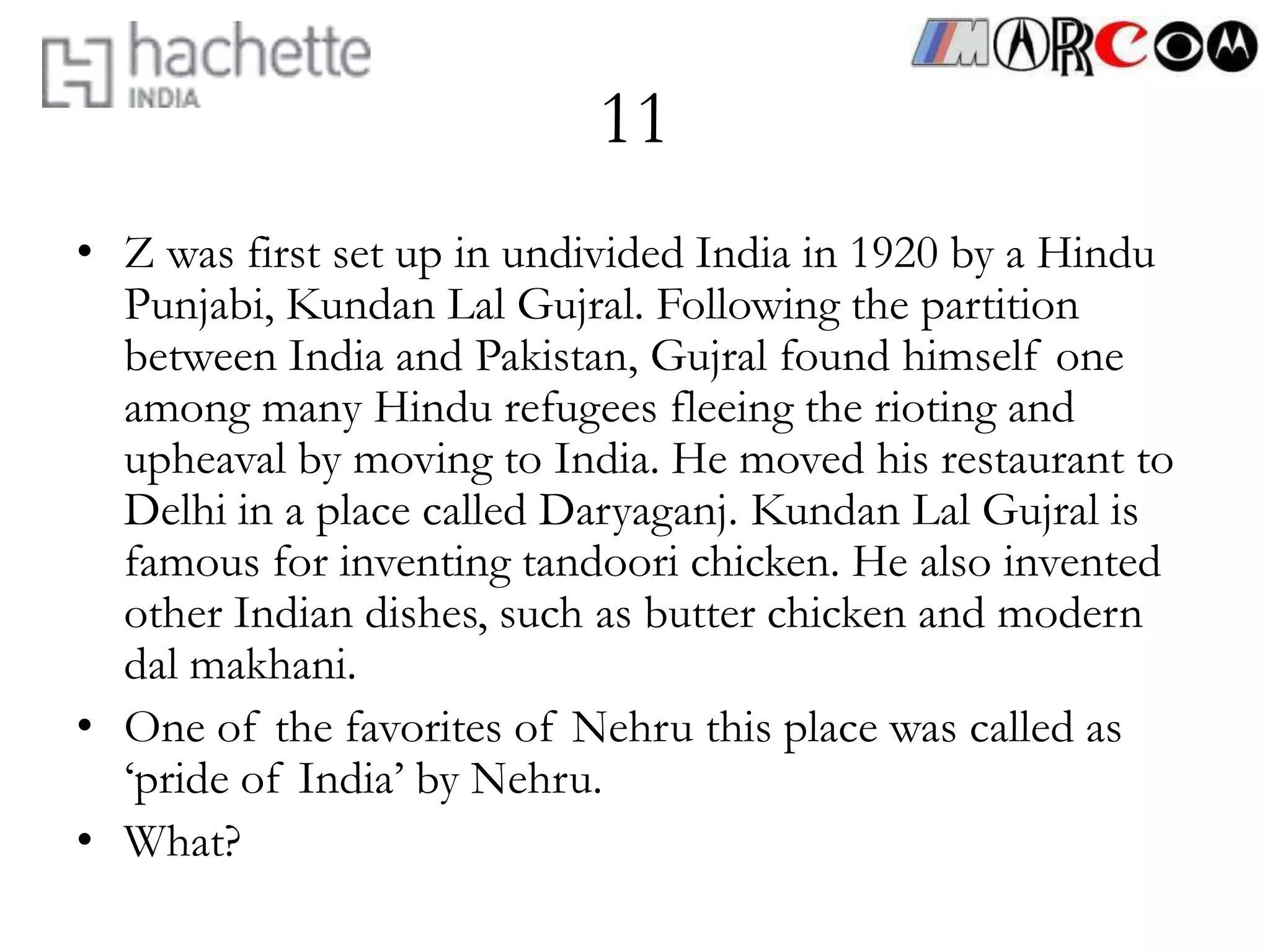 11
• Z was first set up in undivided India in 1920 by a Hindu
  Punjabi, Kundan Lal Gujral. Following the partition
  between India and Pakistan, Gujral found himself one
  among many Hindu refugees fleeing the rioting and
  upheaval by moving to India. He moved his restaurant to
  Delhi in a place called Daryaganj. Kundan Lal Gujral is
  famous for inventing tandoori chicken. He also invented
  other Indian dishes, such as butter chicken and modern
  dal makhani.
• One of the favorites of Nehru this place was called as
  ‘pride of India’ by Nehru.
• What?
 