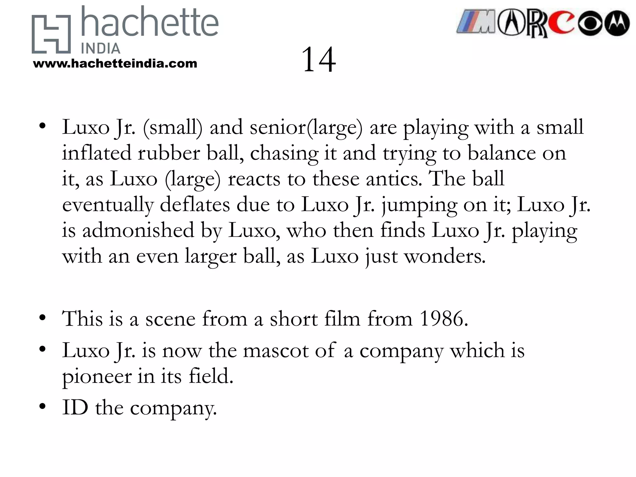 www.hachetteindia.com       14
• Luxo Jr. (small) and senior(large) are playing with a small
  inflated rubber ball, chasing it and trying to balance on
  it, as Luxo (large) reacts to these antics. The ball
  eventually deflates due to Luxo Jr. jumping on it; Luxo Jr.
  is admonished by Luxo, who then finds Luxo Jr. playing
  with an even larger ball, as Luxo just wonders.

• This is a scene from a short film from 1986.
• Luxo Jr. is now the mascot of a company which is
  pioneer in its field.
• ID the company.
 