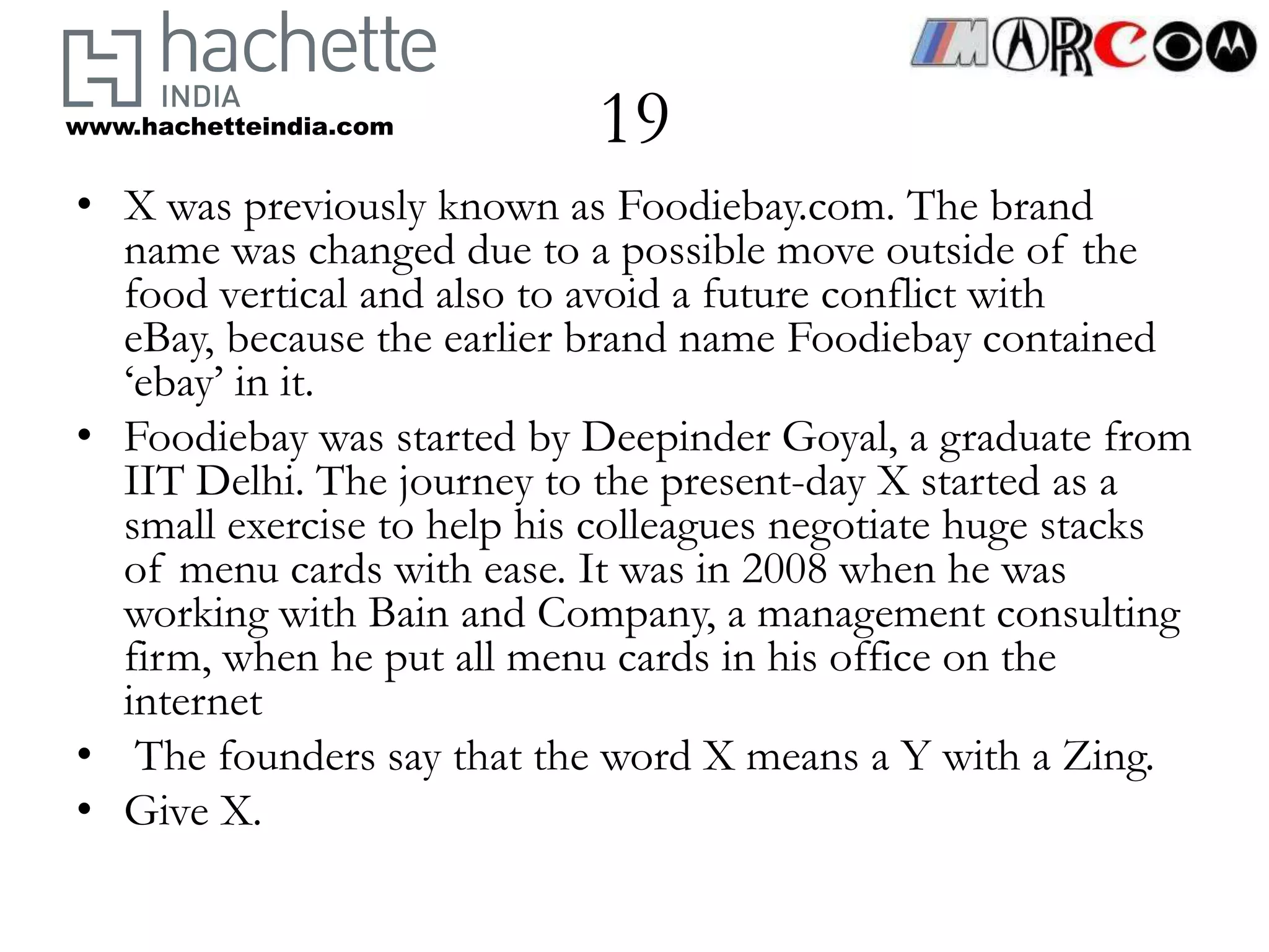www.hachetteindia.com       19
• X was previously known as Foodiebay.com. The brand
  name was changed due to a possible move outside of the
  food vertical and also to avoid a future conflict with
  eBay, because the earlier brand name Foodiebay contained
  ‘ebay’ in it.
• Foodiebay was started by Deepinder Goyal, a graduate from
  IIT Delhi. The journey to the present-day X started as a
  small exercise to help his colleagues negotiate huge stacks
  of menu cards with ease. It was in 2008 when he was
  working with Bain and Company, a management consulting
  firm, when he put all menu cards in his office on the
  internet
• The founders say that the word X means a Y with a Zing.
• Give X.
 