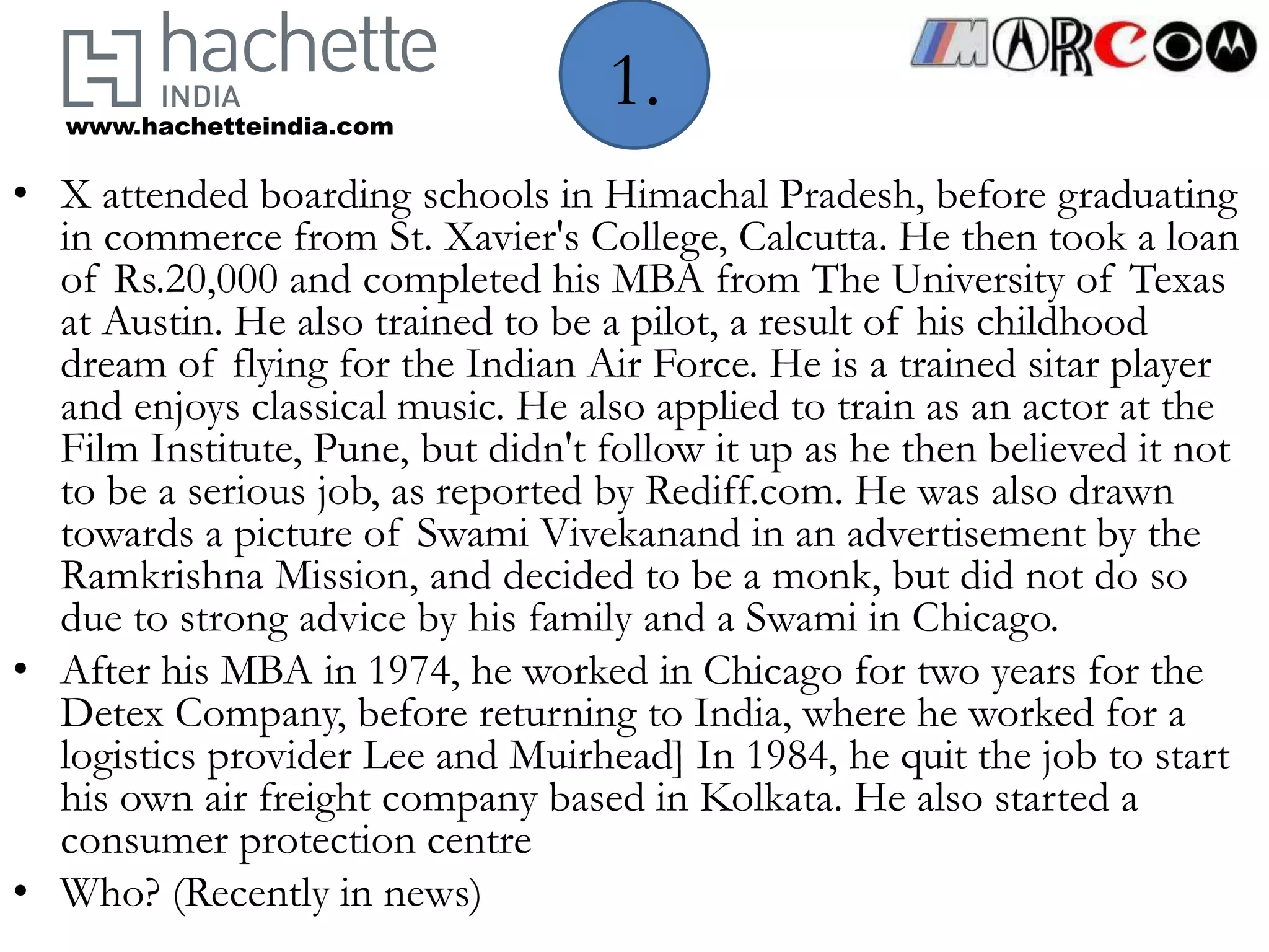 www.hachetteindia.com
                                   1.
• X attended boarding schools in Himachal Pradesh, before graduating
  in commerce from St. Xavier's College, Calcutta. He then took a loan
  of Rs.20,000 and completed his MBA from The University of Texas
  at Austin. He also trained to be a pilot, a result of his childhood
  dream of flying for the Indian Air Force. He is a trained sitar player
  and enjoys classical music. He also applied to train as an actor at the
  Film Institute, Pune, but didn't follow it up as he then believed it not
  to be a serious job, as reported by Rediff.com. He was also drawn
  towards a picture of Swami Vivekanand in an advertisement by the
  Ramkrishna Mission, and decided to be a monk, but did not do so
  due to strong advice by his family and a Swami in Chicago.
• After his MBA in 1974, he worked in Chicago for two years for the
  Detex Company, before returning to India, where he worked for a
  logistics provider Lee and Muirhead] In 1984, he quit the job to start
  his own air freight company based in Kolkata. He also started a
  consumer protection centre
• Who? (Recently in news)
 