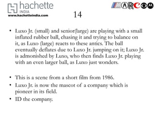 www.hachetteindia.com       14
• Luxo Jr. (small) and senior(large) are playing with a small
  inflated rubber ball, chasing it and trying to balance on
  it, as Luxo (large) reacts to these antics. The ball
  eventually deflates due to Luxo Jr. jumping on it; Luxo Jr.
  is admonished by Luxo, who then finds Luxo Jr. playing
  with an even larger ball, as Luxo just wonders.

• This is a scene from a short film from 1986.
• Luxo Jr. is now the mascot of a company which is
  pioneer in its field.
• ID the company.
 