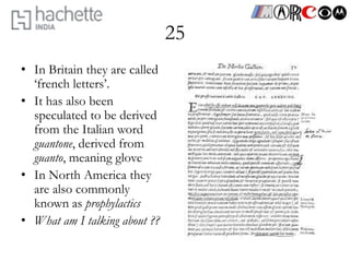 25
• In Britain they are called
  ‘french letters’.
• It has also been
  speculated to be derived
  from the Italian word
  guantone, derived from
  guanto, meaning glove
• In North America they
  are also commonly
  known as prophylactics
• What am I talking about ??
 