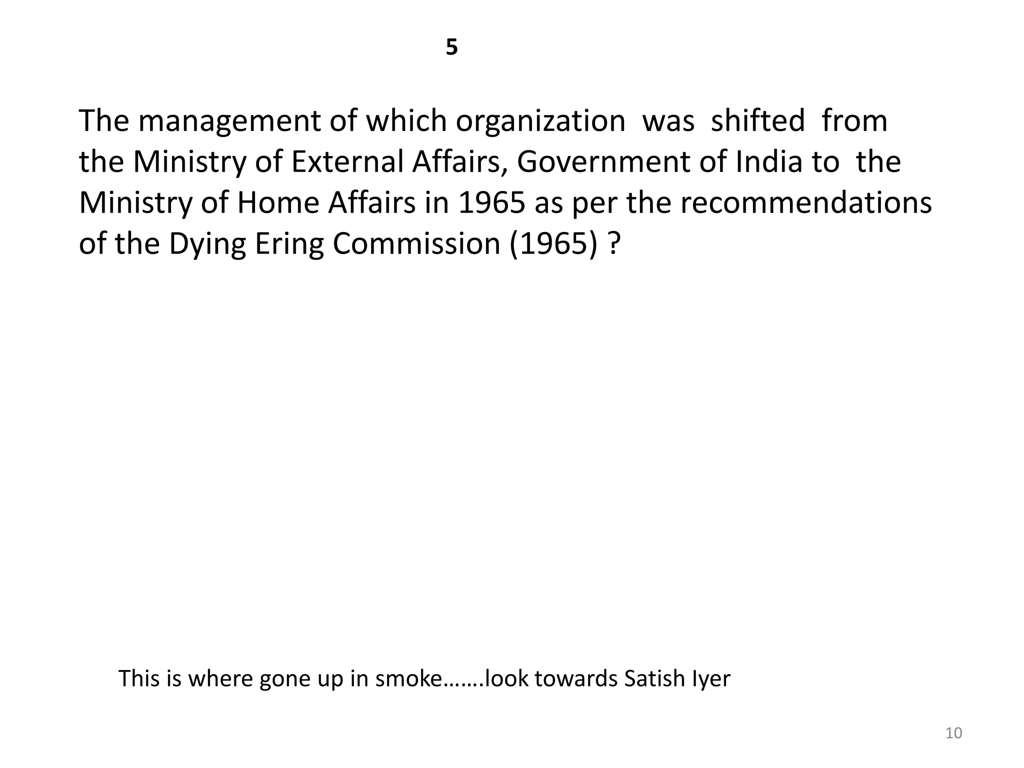 5

The management of which organization was shifted from
the Ministry of External Affairs, Government of India to the
Ministry of Home Affairs in 1965 as per the recommendations
of the Dying Ering Commission (1965) ?




  This is where gone up in smoke…….look towards Satish Iyer

                                                               10
 