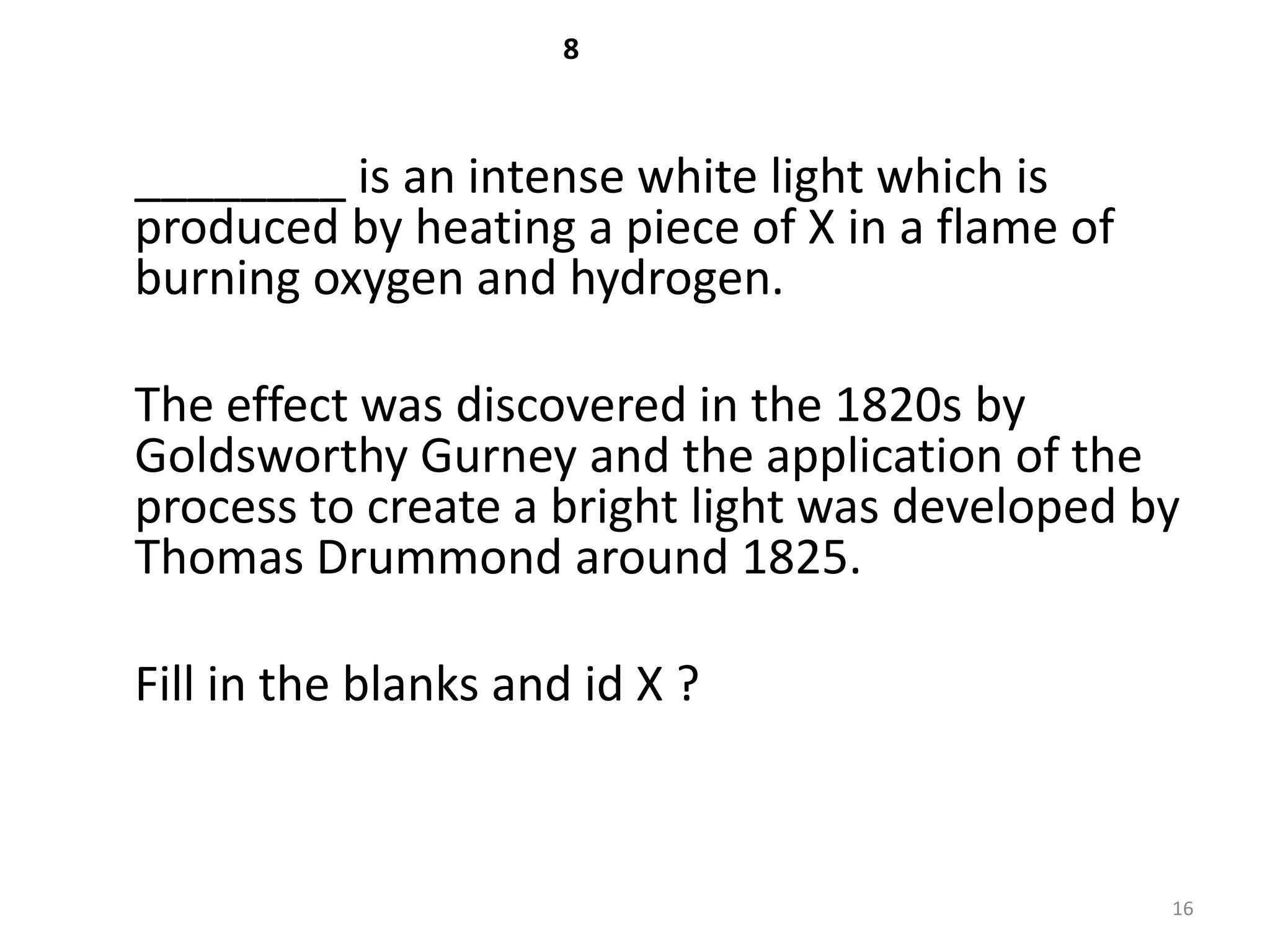 8



________ is an intense white light which is
produced by heating a piece of X in a flame of
burning oxygen and hydrogen.

The effect was discovered in the 1820s by
Goldsworthy Gurney and the application of the
process to create a bright light was developed by
Thomas Drummond around 1825.

Fill in the blanks and id X ?



                                                 16
 