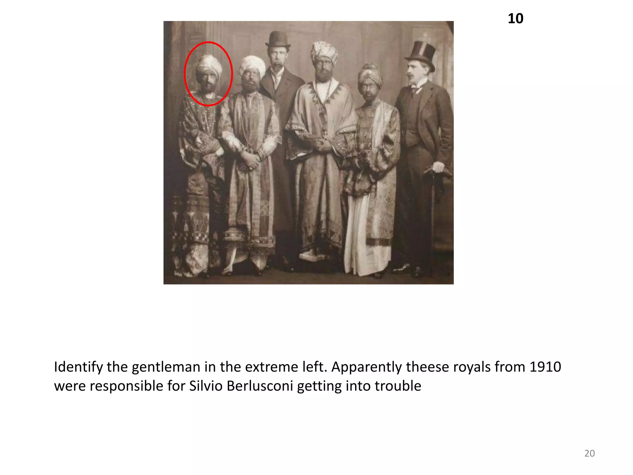 10




Identify the gentleman in the extreme left. Apparently theese royals from 1910
were responsible for Silvio Berlusconi getting into trouble



                                                                                 20
 