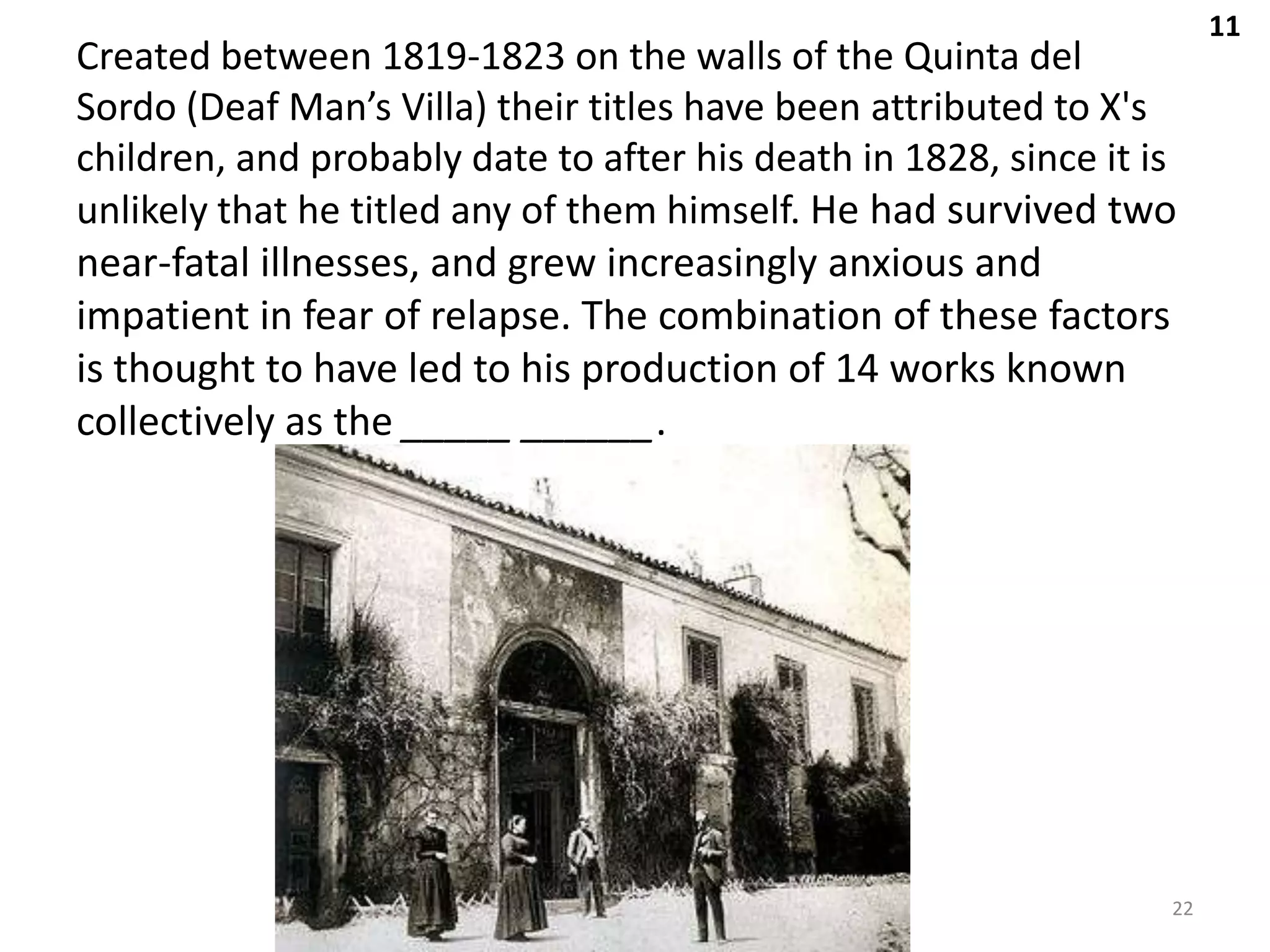 11
Created between 1819-1823 on the walls of the Quinta del
Sordo (Deaf Man’s Villa) their titles have been attributed to X's
children, and probably date to after his death in 1828, since it is
unlikely that he titled any of them himself. He had survived two
near-fatal illnesses, and grew increasingly anxious and
impatient in fear of relapse. The combination of these factors
is thought to have led to his production of 14 works known
collectively as the _____ ______.




                                                                  22
 