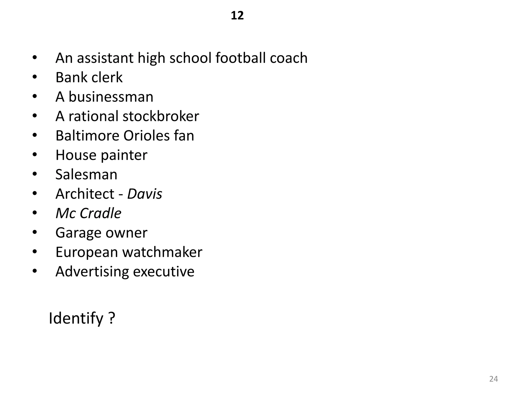 12


•    An assistant high school football coach
•    Bank clerk
•    A businessman
•    A rational stockbroker
•    Baltimore Orioles fan
•    House painter
•    Salesman
•    Architect - Davis
•    Mc Cradle
•    Garage owner
•    European watchmaker
•    Advertising executive

    Identify ?


                                               24
 
