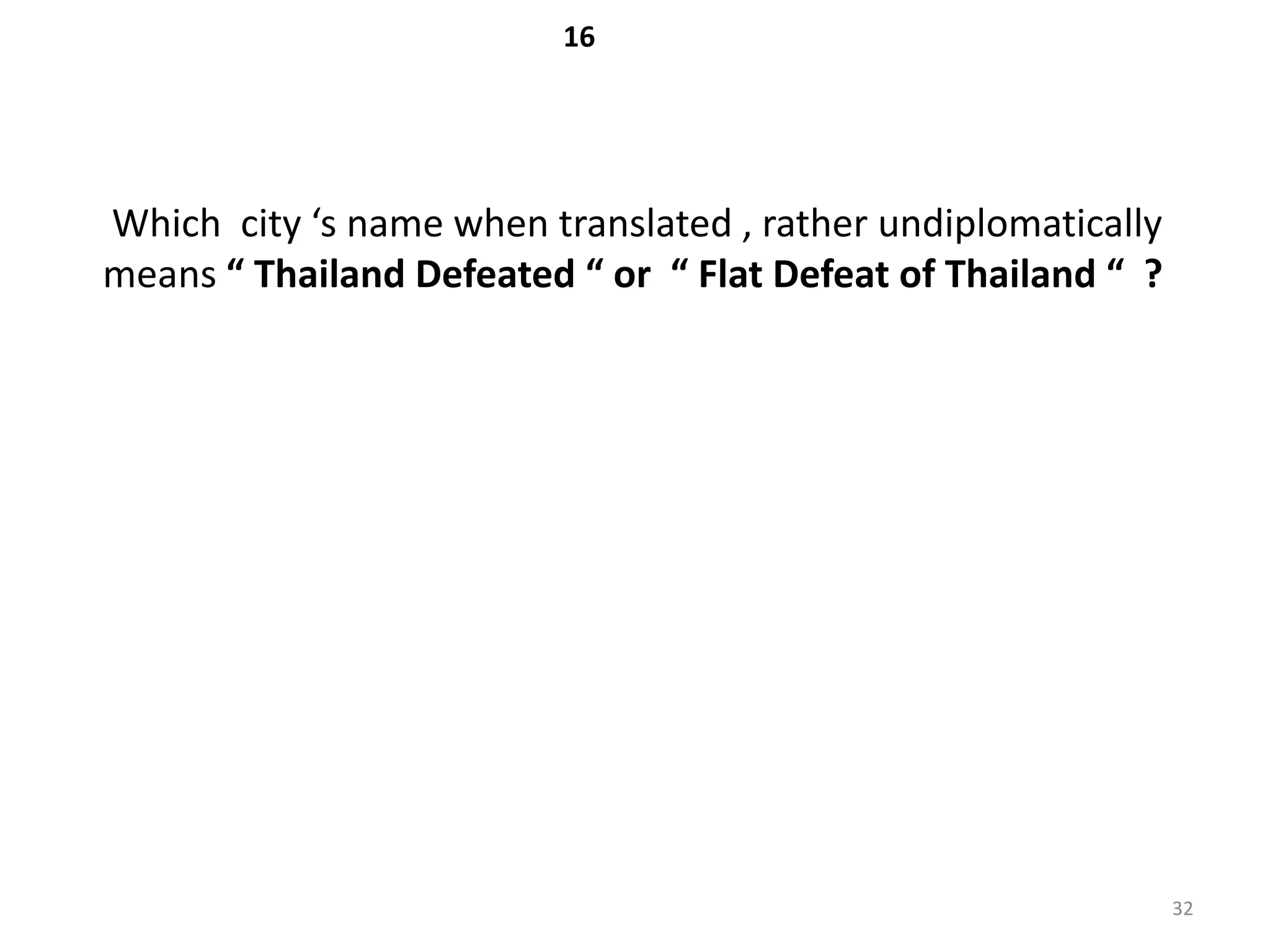 16




Which city ‘s name when translated , rather undiplomatically
means “ Thailand Defeated “ or “ Flat Defeat of Thailand “ ?




                                                               32
 