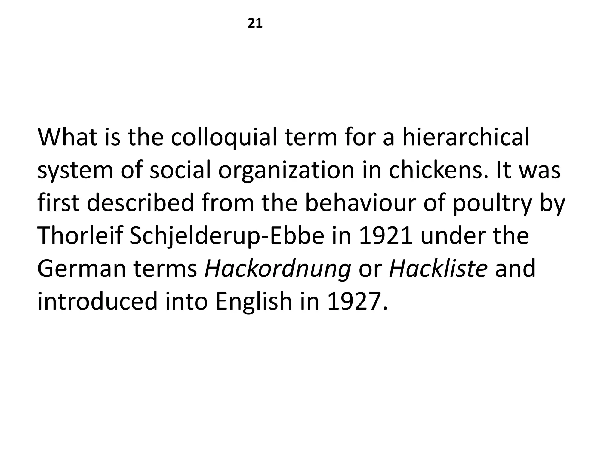 21




What is the colloquial term for a hierarchical
system of social organization in chickens. It was
first described from the behaviour of poultry by
Thorleif Schjelderup-Ebbe in 1921 under the
German terms Hackordnung or Hackliste and
introduced into English in 1927.
 